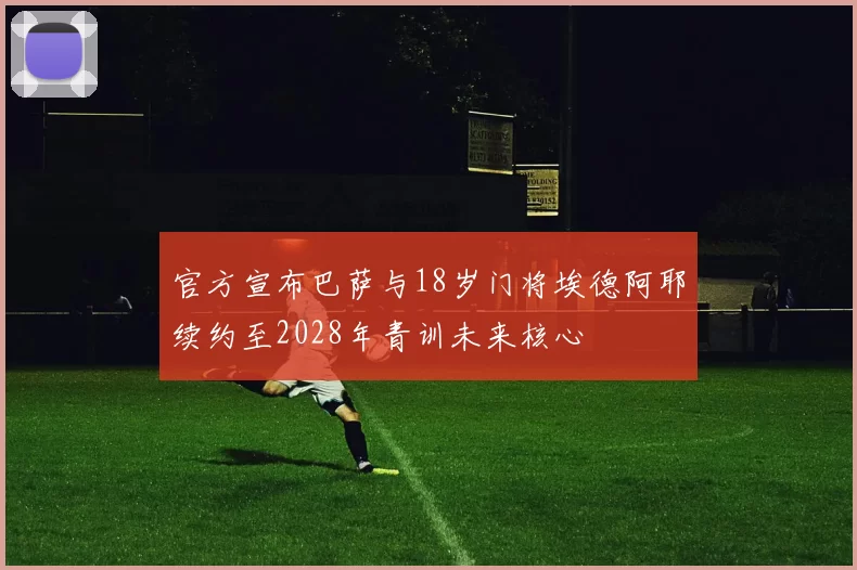 官方宣布巴萨与18岁门将埃德阿耶续约至2028年青训未来核心